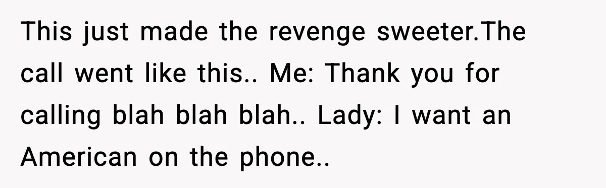 This just made the revenge sweeter.The call went like this.. Me: Thank you for calling blah blah blah.. Lady: I want an American on the phone..