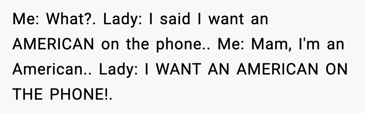 Me: What?. Lady: I said I want an AMERICAN on the phone.. Me: Mam, I'm an American.. Lady: I WANT AN AMERICAN ON THE PHONE!.