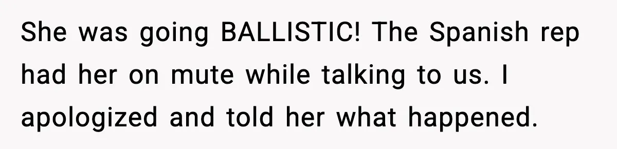 She was going BALLISTIC! The Spanish rep had her on mute while talking to us. I apologized and told her what happened.