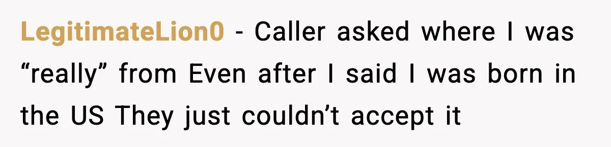 LegitimateLion0 - Caller asked where I was “really” from Even after I said I was born in the US They just couldn’t accept it