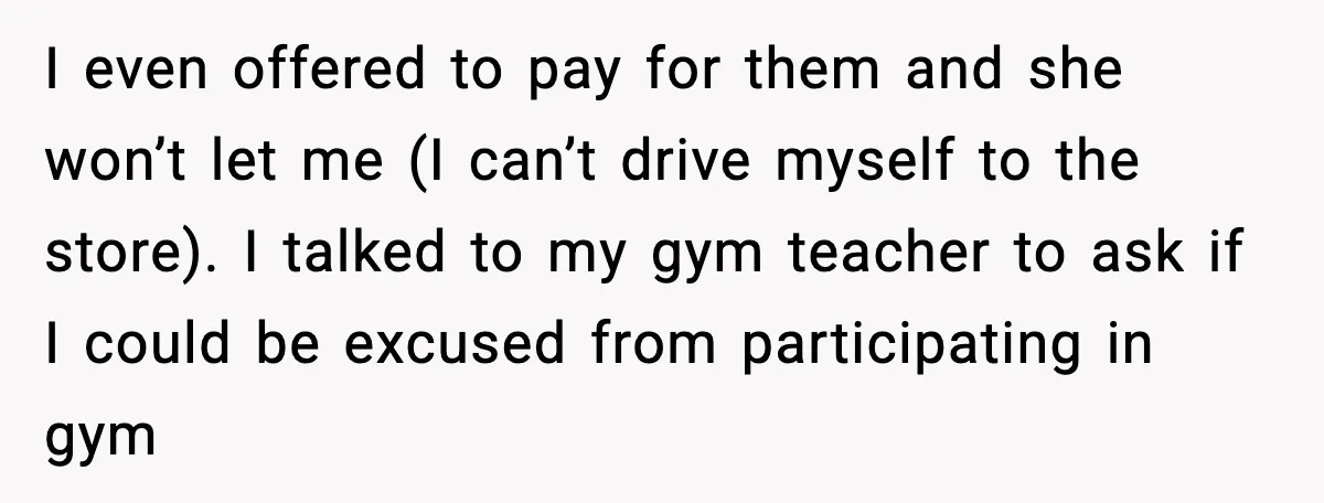 Mom Refuses To Buy Tampons, Teen Forced Into Awkward School Situation I even offered to pay for them and she won’t let me (I can’t drive myself to the store). I talked to my gym teacher to ask if I could...