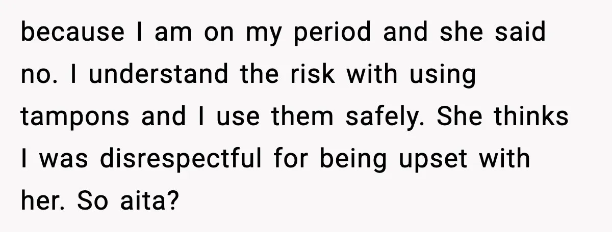 Mom Refuses To Buy Tampons, Teen Forced Into Awkward School Situation because I am on my period and she said no. I understand the risk with using tampons and I use them safely. She thinks I was disrespectful for being upset...