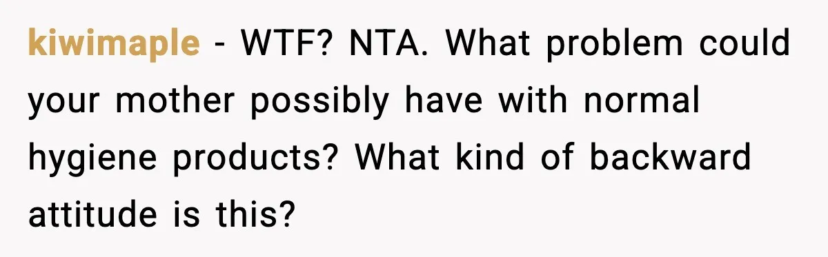 Mom Refuses To Buy Tampons, Teen Forced Into Awkward School Situation kiwimaple - WTF? NTA. What problem could your mother possibly have with normal hygiene products? What kind of backward attitude is this?