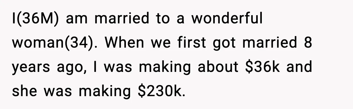 Family Dinner Turns Awkward After Man Exposes Brother’s Hypocrisy I(36M) am married to a wonderful woman(34). When we first got married 8 years ago, I was making about $36k and she was making $230k.