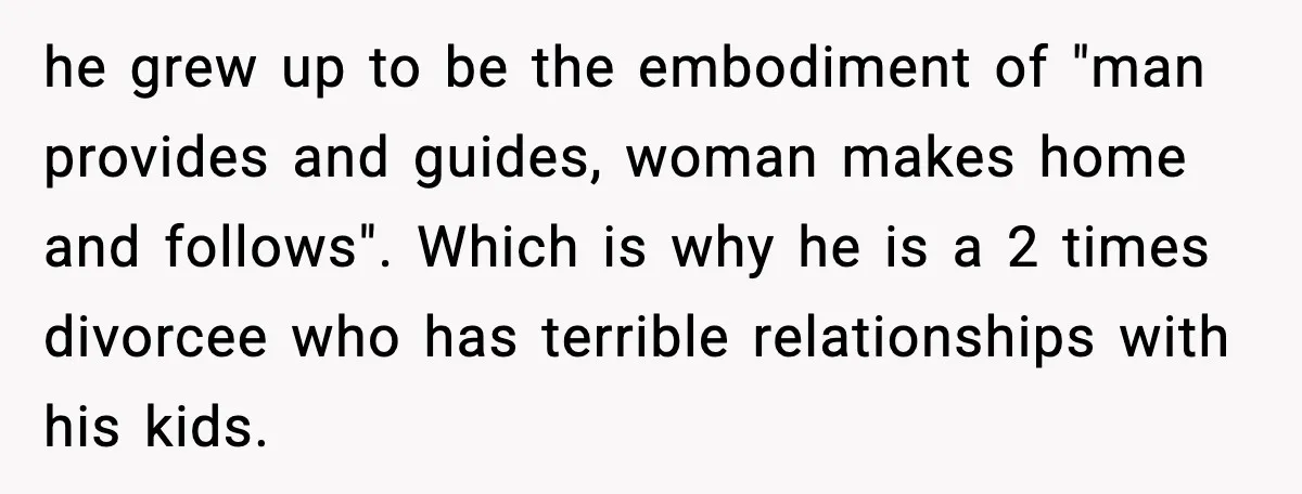 Family Dinner Turns Awkward After Man Exposes Brother’s Hypocrisy he grew up to be the embodiment of "man provides and guides, woman makes home and follows". Which is why he is a 2 times divorcee who has terrible relationships...