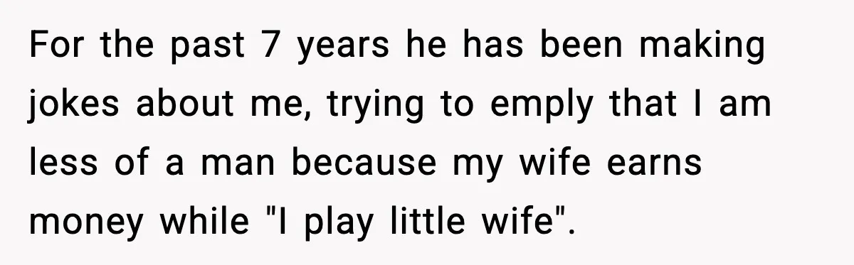 Family Dinner Turns Awkward After Man Exposes Brother’s Hypocrisy For the past 7 years he has been making jokes about me, trying to emply that I am less of a man because my wife earns money while "I play...
