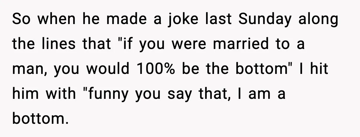 Family Dinner Turns Awkward After Man Exposes Brother’s Hypocrisy So when he made a joke last Sunday along the lines that "if you were married to a man, you would 100% be the bottom" I hit him with "funny...