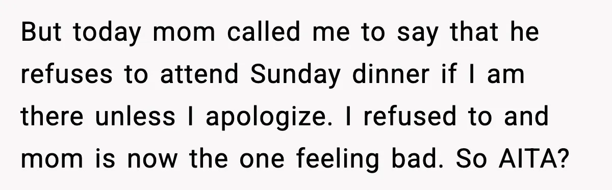 Family Dinner Turns Awkward After Man Exposes Brother’s Hypocrisy But today mom called me to say that he refuses to attend Sunday dinner if I am there unless I apologize. I refused to and mom is now the one...