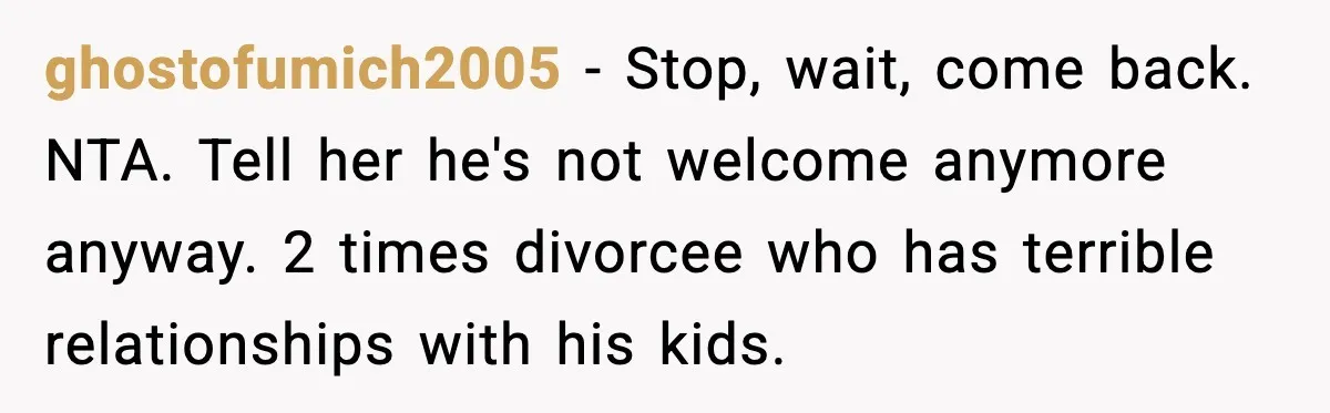 Family Dinner Turns Awkward After Man Exposes Brother’s Hypocrisy ghostofumich2005 - Stop, wait, come back. NTA. Tell her he's not welcome anymore anyway. 2 times divorcee who has terrible relationships with his kids.