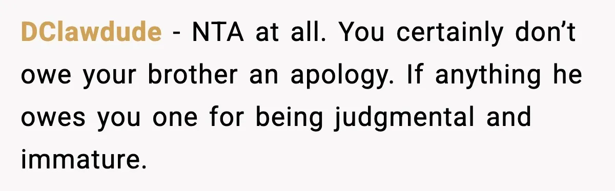 Family Dinner Turns Awkward After Man Exposes Brother’s Hypocrisy DClawdude - NTA at all. You certainly don’t owe your brother an apology. If anything he owes you one for being judgmental and immature.