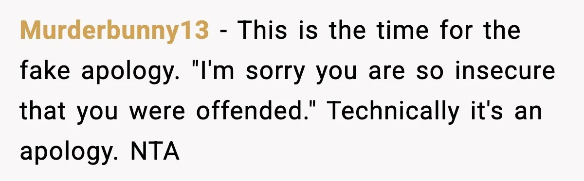 Family Dinner Turns Awkward After Man Exposes Brother’s Hypocrisy Murderbunny13 - This is the time for the fake apology. "I'm sorry you are so insecure that you were offended." Technically it's an apology. NTA