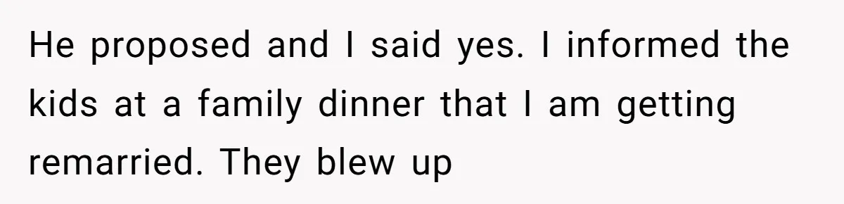 He proposed and I said yes. I informed the kids at a family dinner that I am getting remarried. They blew up