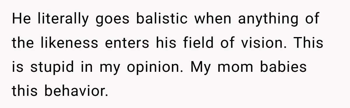 He literally goes balistic when anything of the likeness enters his field of vision. This is stupid in my opinion. My mom babies this behavior.