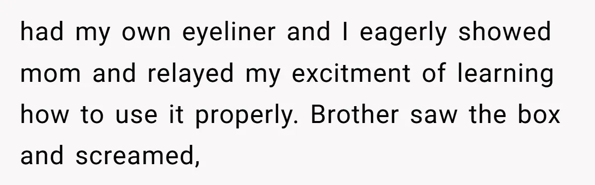 had my own eyeliner and I eagerly showed mom and relayed my excitment of learning how to use it properly. Brother saw the box and screamed,
