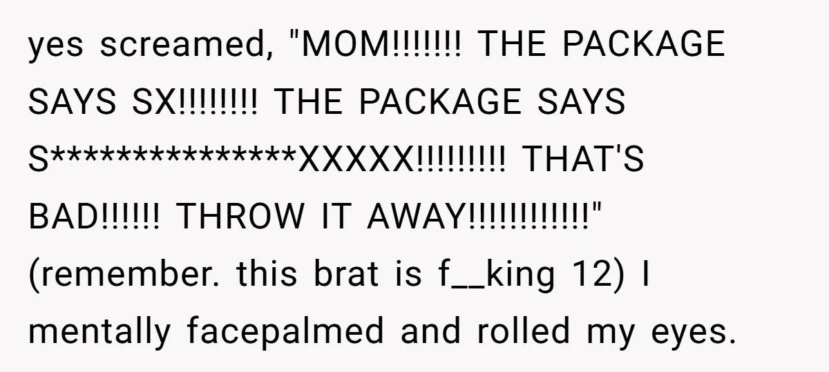 yes screamed, "MOM!!!!!!! THE PACKAGE SAYS SX!!!!!!!! THE PACKAGE SAYS S***************XXXXX!!!!!!!!! THAT'S BAD!!!!!! THROW IT AWAY!!!!!!!!!!!!" (remember. this brat is f__king 12) I mentally facepalmed and rolled my eyes.