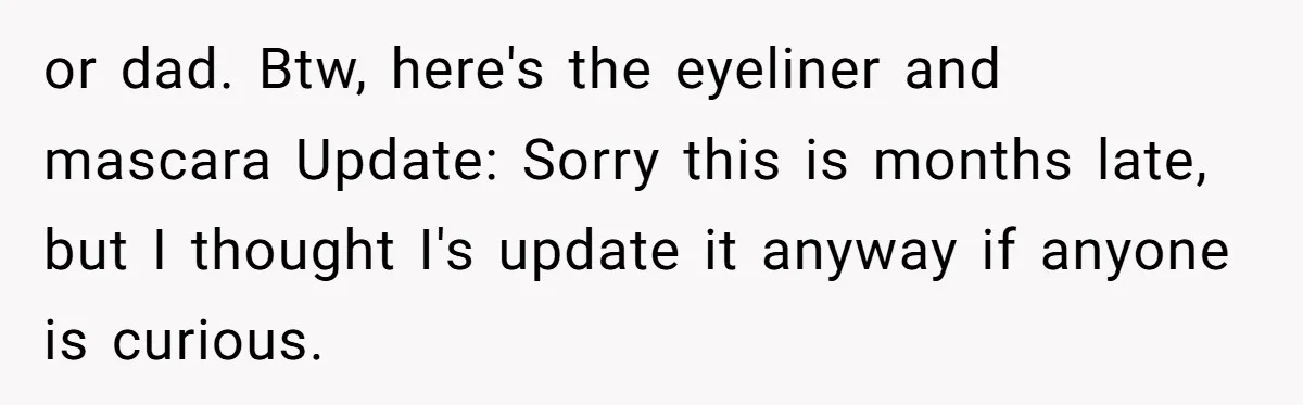 or dad. Btw, here's the eyeliner and mascara Update: Sorry this is months late, but I thought I's update it anyway if anyone is curious.