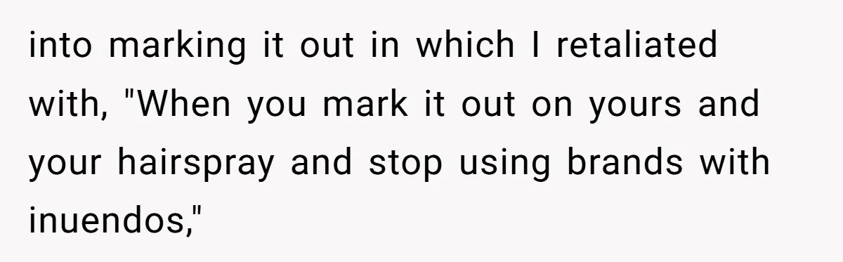 into marking it out in which I retaliated with, "When you mark it out on yours and your hairspray and stop using brands with inuendos,"