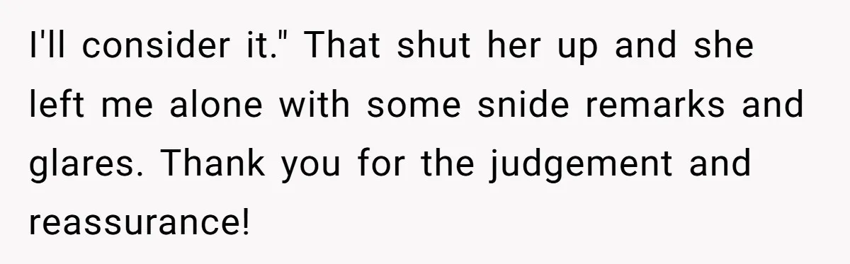 I'll consider it." That shut her up and she left me alone with some snide remarks and glares. Thank you for the judgement and reassurance!