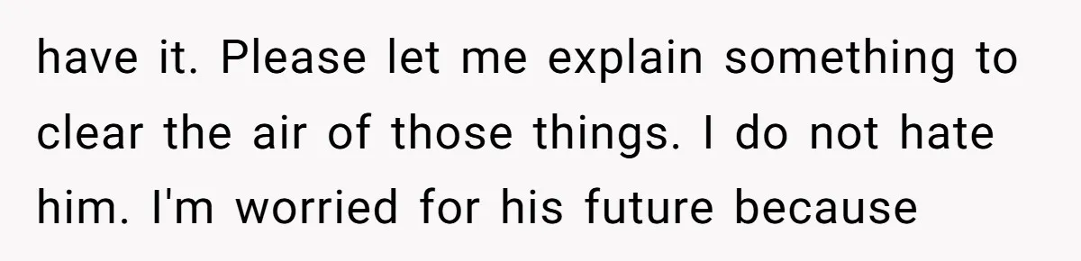 have it. Please let me explain something to clear the air of those things. I do not hate him. I'm worried for his future because
