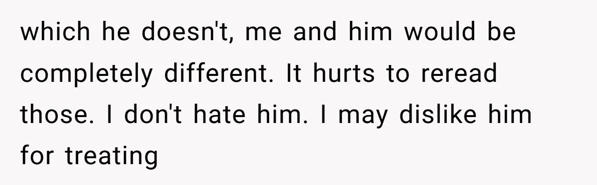 which he doesn't, me and him would be completely different. It hurts to reread those. I don't hate him. I may dislike him for treating