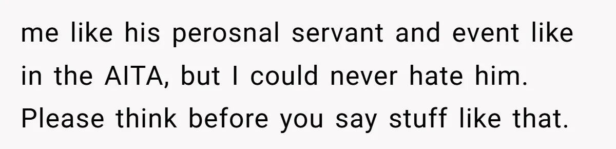 me like his perosnal servant and event like in the AITA, but I could never hate him. Please think before you say stuff like that.
