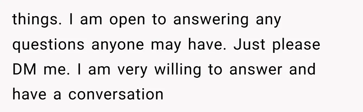 things. I am open to answering any questions anyone may have. Just please DM me. I am very willing to answer and have a conversation
