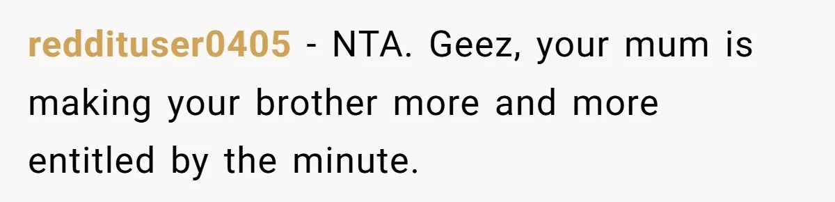 reddituser0405 − NTA. Geez, your mum is making your brother more and more entitled by the minute.