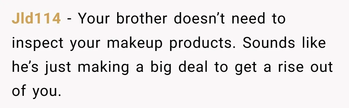 Jld114 − Your brother doesn’t need to inspect your makeup products. Sounds like he’s just making a big deal to get a rise out of you.