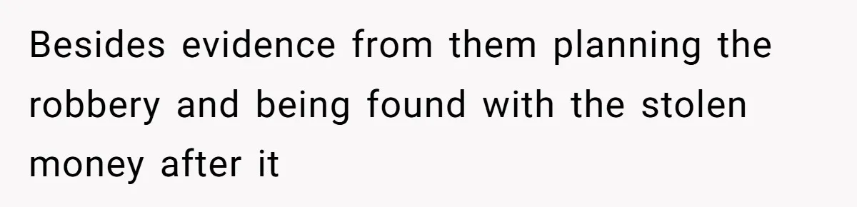 Besides evidence from them planning the robbery and being found with the stolen money after it