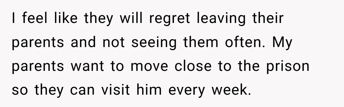 I feel like they will regret leaving their parents and not seeing them often. My parents want to move close to the prison so they can visit him every week.