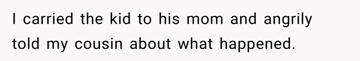 I carried the kid to his mom and angrily told my cousin about what happened.