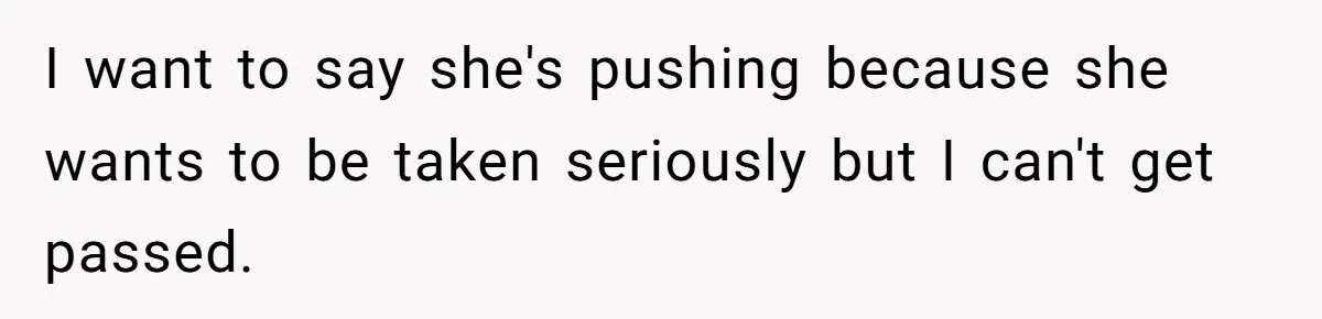 I want to say she's pushing because she wants to be taken seriously but I can't get passed.