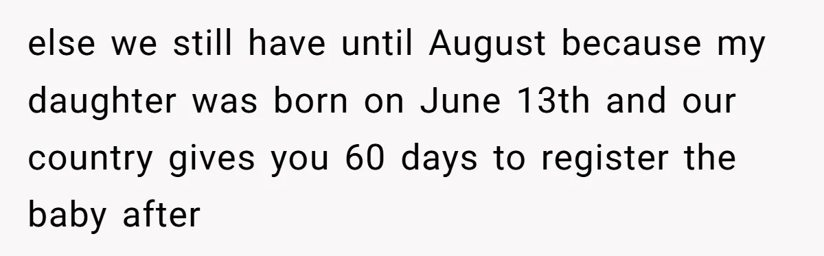 else we still have until August because my daughter was born on June 13th and our country gives you 60 days to register the baby after