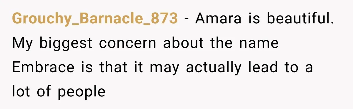Grouchy_Barnacle_873 − Amara is beautiful. My biggest concern about the name Embrace is that it may actually lead to a lot of people