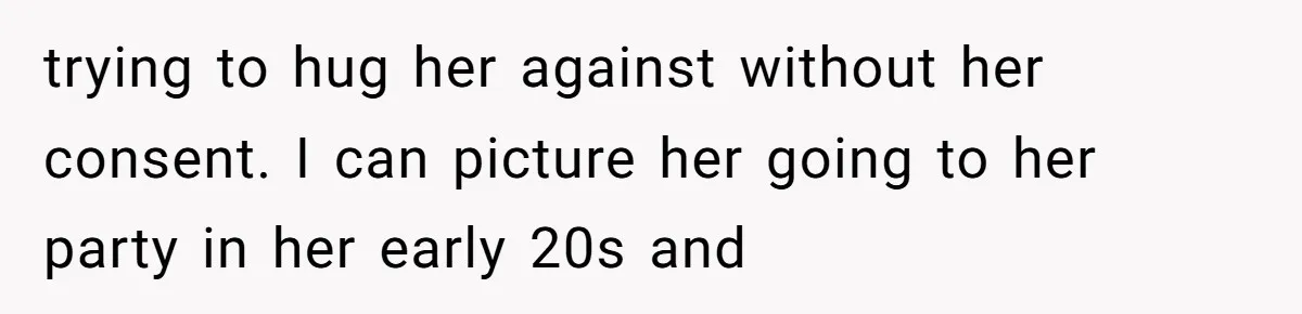 trying to hug her against without her consent. I can picture her going to her party in her early 20s and