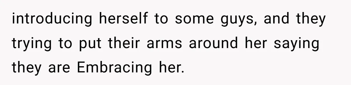 introducing herself to some guys, and they trying to put their arms around her saying they are Embracing her.
