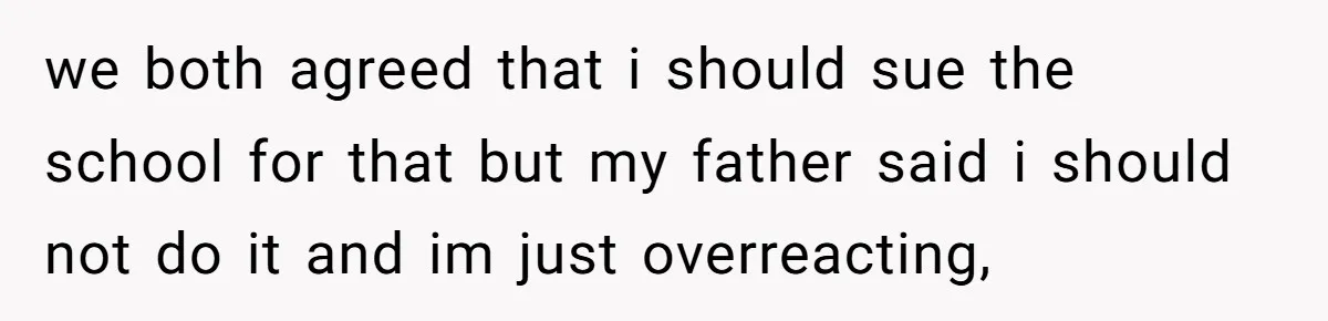we both agreed that i should sue the school for that but my father said i should not do it and im just overreacting,