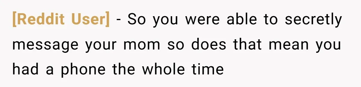 [Reddit User] − So you were able to secretly message your mom so does that mean you had a phone the whole time