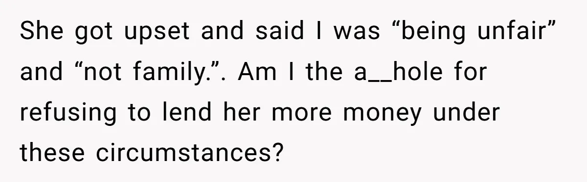 She got upset and said I was “being unfair” and “not family.”. Am I the a__hole for refusing to lend her more money under these circumstances?