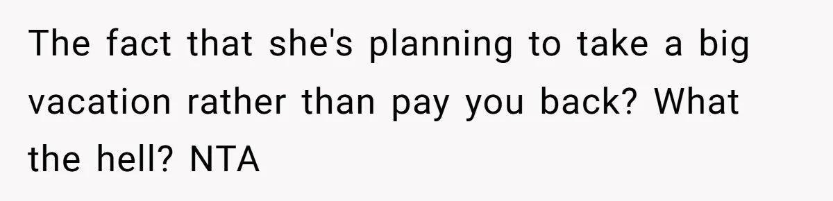 The fact that she's planning to take a big vacation rather than pay you back? What the hell? NTA