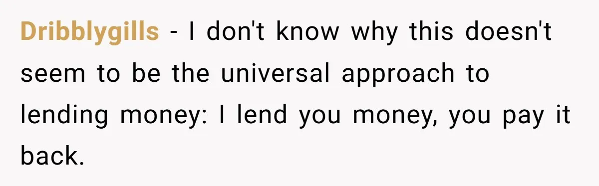 Dribblygills − I don't know why this doesn't seem to be the universal approach to lending money: I lend you money, you pay it back.
