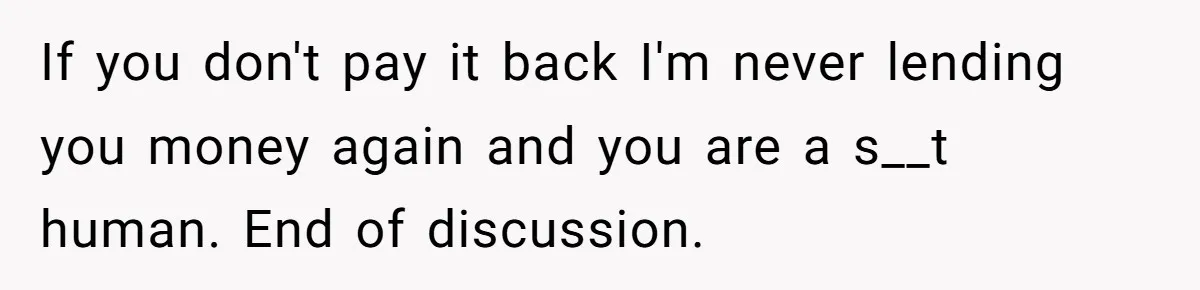 If you don't pay it back I'm never lending you money again and you are a s__t human. End of discussion.