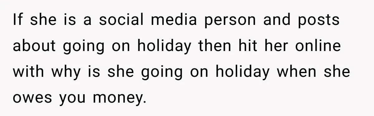 If she is a social media person and posts about going on holiday then hit her online with why is she going on holiday when she owes you money.