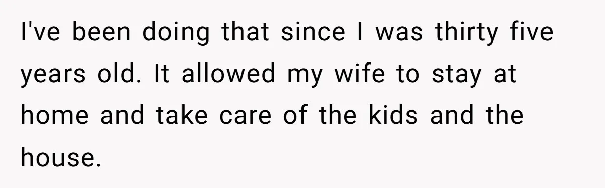 I've been doing that since I was thirty five years old. It allowed my wife to stay at home and take care of the kids and the house.