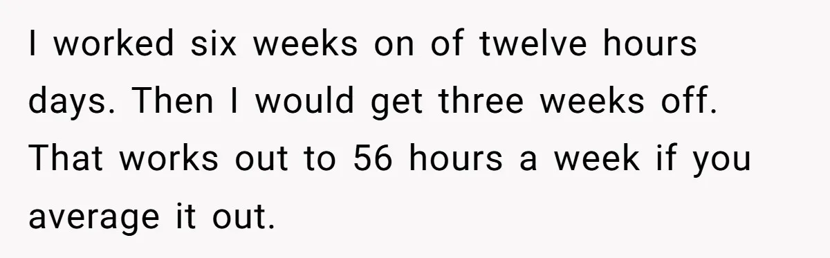 I worked six weeks on of twelve hours days. Then I would get three weeks off. That works out to 56 hours a week if you average it out.