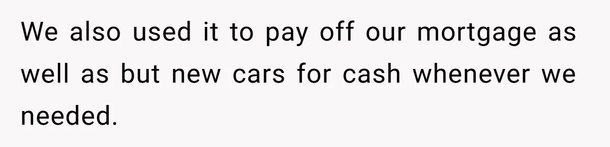 We also used it to pay off our mortgage as well as but new cars for cash whenever we needed.