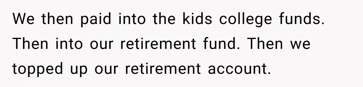 We then paid into the kids college funds. Then into our retirement fund. Then we topped up our retirement account.