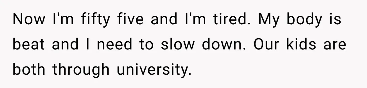 Now I'm fifty five and I'm tired. My body is beat and I need to slow down. Our kids are both through university.