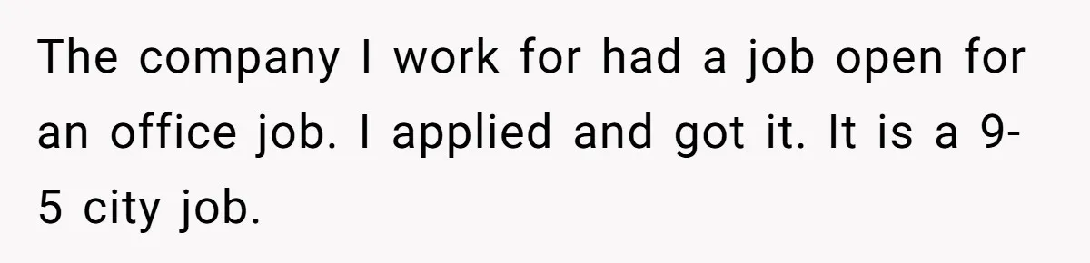 The company I work for had a job open for an office job. I applied and got it. It is a 9-5 city job.