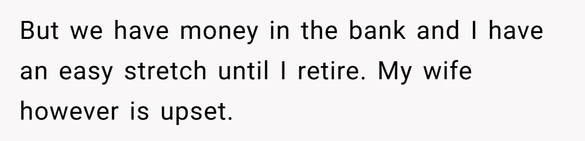 But we have money in the bank and I have an easy stretch until I retire. My wife however is upset.